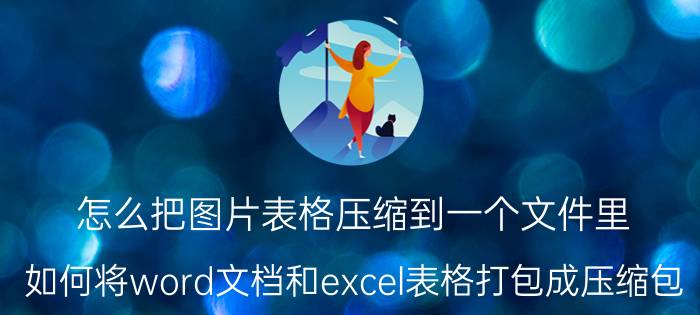 怎么把图片表格压缩到一个文件里 如何将word文档和excel表格打包成压缩包？